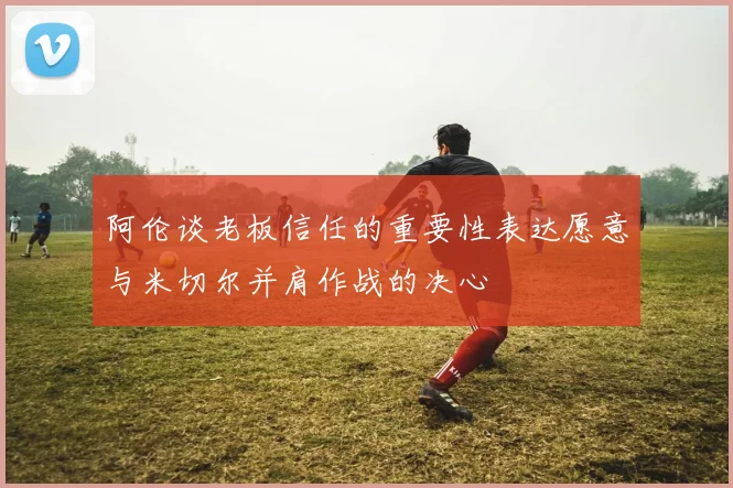 阿伦谈老板信任的重要性表达愿意与米切尔并肩作战的决心