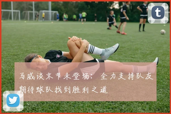 马威谈末节未登场：全力支持队友期待球队找到胜利之道