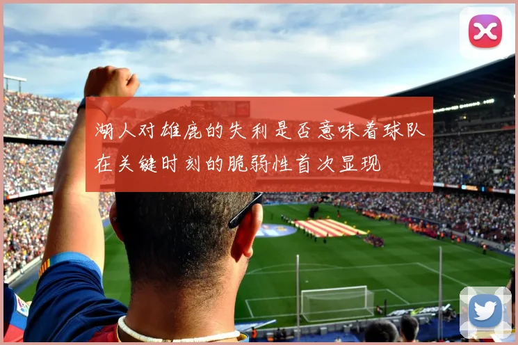 湖人对雄鹿的失利是否意味着球队在关键时刻的脆弱性首次显现