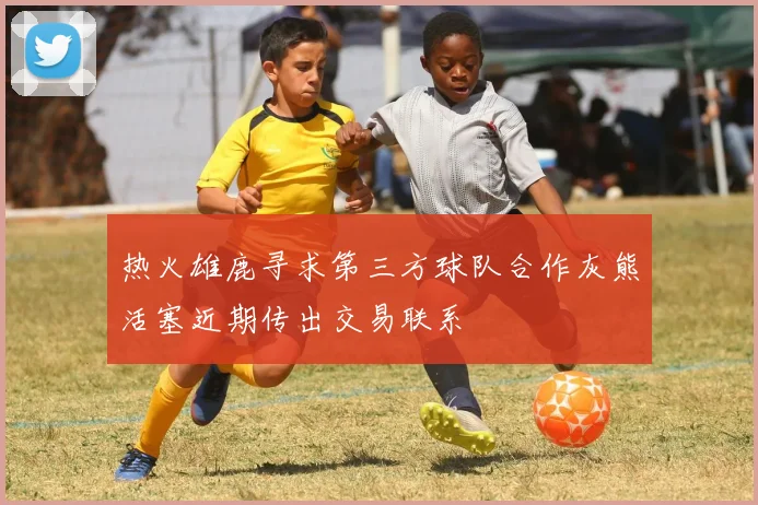 热火雄鹿寻求第三方球队合作灰熊活塞近期传出交易联系