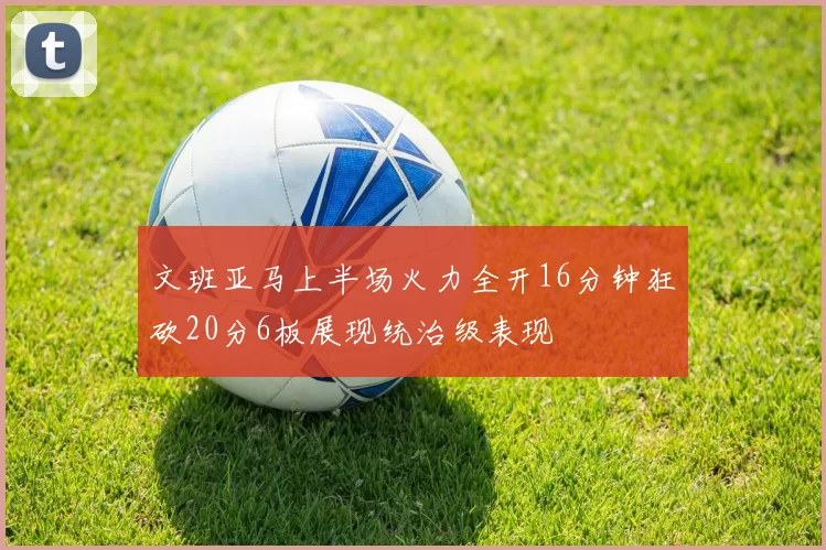 文班亚马上半场火力全开16分钟狂砍20分6板展现统治级表现