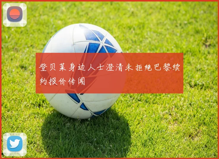 登贝莱身边人士澄清未拒绝巴黎续约报价传闻