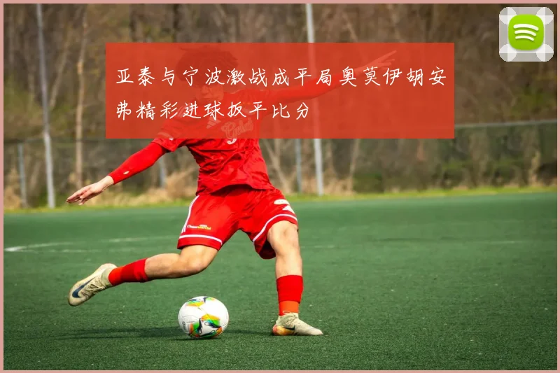 亚泰与宁波激战成平局奥莫伊胡安弗精彩进球扳平比分