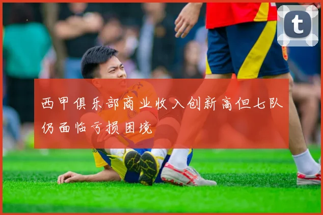 西甲俱乐部商业收入创新高但七队仍面临亏损困境