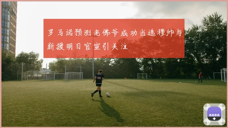 罗马诺预测老佛爷成功当选穆帅与新援明日官宣引关注