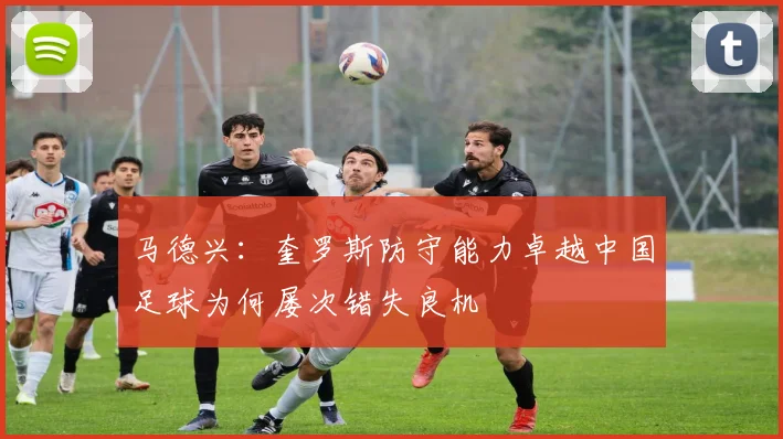 马德兴：奎罗斯防守能力卓越中国足球为何屡次错失良机