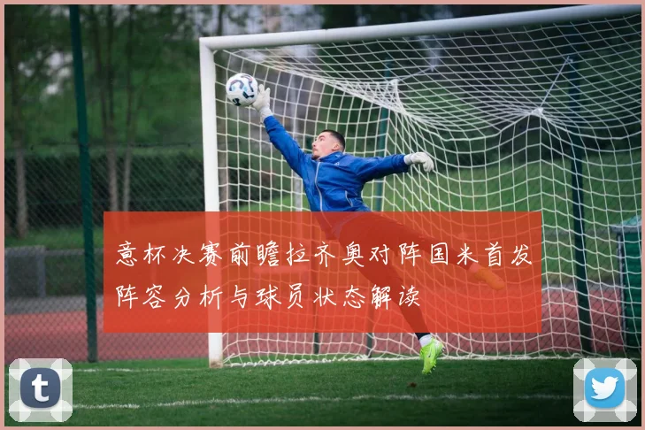 意杯决赛前瞻拉齐奥对阵国米首发阵容分析与球员状态解读