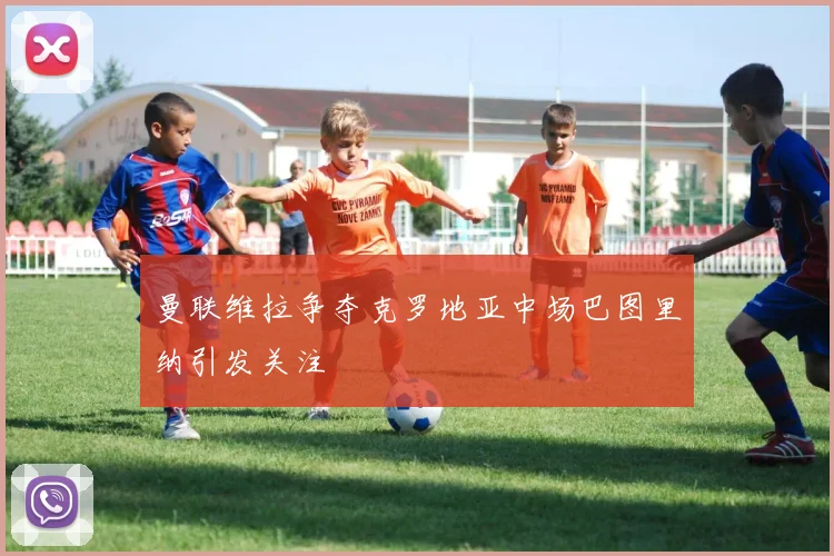 曼联维拉争夺克罗地亚中场巴图里纳引发关注