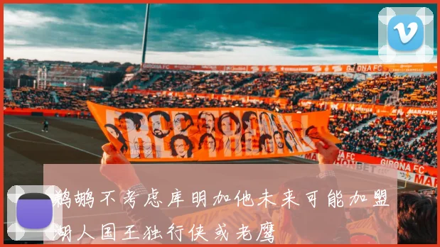 鹈鹕不考虑库明加他未来可能加盟湖人国王独行侠或老鹰