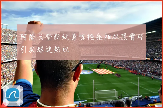阿隆戈登新纹身惊艳亮相双黑臂环引发球迷热议
