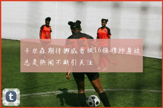 卡尔森期待挪威晋级16强穆帅身边总是热闹不断引关注