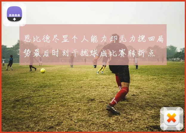 恩比德尽显个人能力却无力挽回局势最后时刻干扰球成比赛转折点