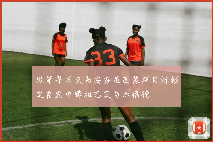 绿军寻求交易安芬尼西蒙斯目标锁定首发中锋祖巴茨与加福德