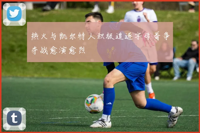 热火与凯尔特人积极追逐字母哥争夺战愈演愈烈