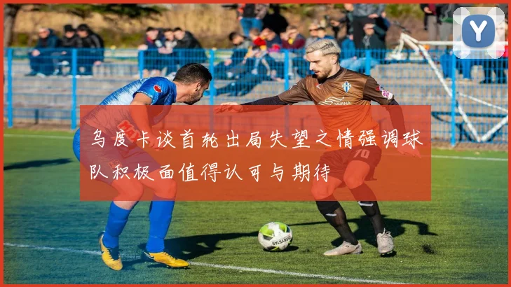 乌度卡谈首轮出局失望之情强调球队积极面值得认可与期待
