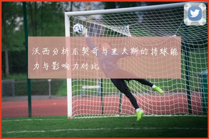 沃西分析东契奇与里夫斯的持球能力与影响力对比